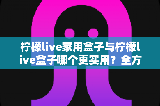 柠檬live家用盒子与柠檬live盒子哪个更实用？全方位选购对比指南助你轻松决策
