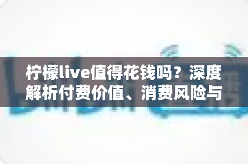 柠檬live值得花钱吗?深度解析付费价值、消费风险与理性充值指南 柠檬live值得花钱吗?深度解析付费价值、消费风险与理性充值指南