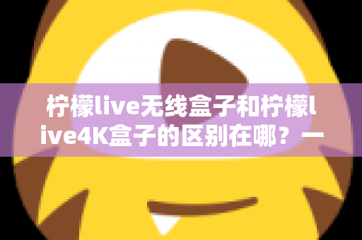柠檬live无线盒子和柠檬live4K盒子的区别在哪?一文读懂选购要点与核心差异 柠檬live无线盒子和柠檬live4K盒子的区别在哪?一文读懂选购要点与核心差异