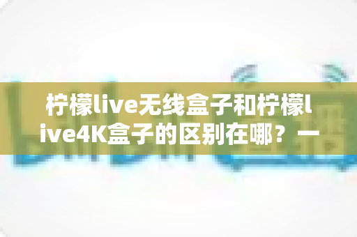 柠檬live无线盒子和柠檬live4K盒子的区别在哪？一文读懂选购要点与核心差异