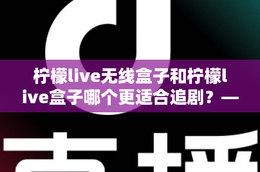 柠檬live无线盒子和柠檬live盒子哪个更适合追剧?——追剧党必看的深度对比评测与选购指南 柠檬live无线盒子和柠檬live盒子哪个更适合追剧?——追剧党必看的深度对比评测与选购指南