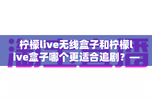 柠檬live无线盒子和柠檬live盒子哪个更适合追剧？——追剧党必看的深度对比评测与选购指南