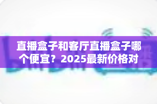 直播盒子和客厅直播盒子哪个便宜?2025最新价格对比与省钱选购全攻略 直播盒子和客厅直播盒子哪个便宜?2025最新价格对比与省钱选购全攻略
