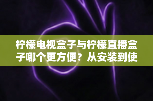 柠檬电视盒子与柠檬直播盒子哪个更方便？从安装到使用全维度深度对比，帮你选出最省心的客厅娱乐方案