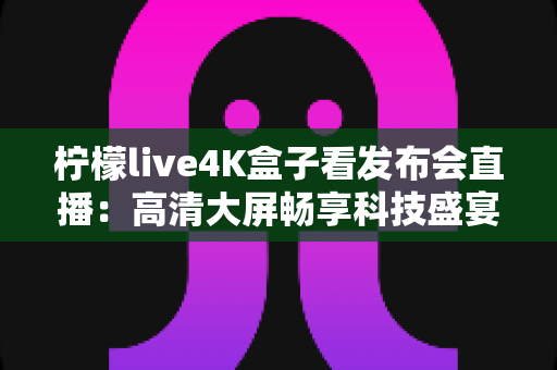 柠檬live4K盒子看发布会直播：高清大屏畅享科技盛宴的全能观看攻略