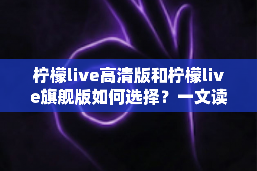 柠檬live高清版和柠檬live旗舰版如何选择？一文读懂两大版本差异与选购攻略