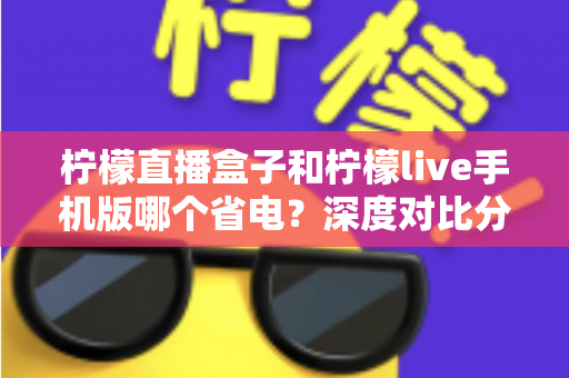 柠檬直播盒子和柠檬live手机版哪个省电?深度对比分析帮你选对设备 柠檬直播盒子和柠檬live手机版哪个省电?深度对比分析帮你选对设备