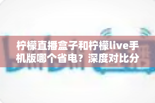 柠檬直播盒子和柠檬live手机版哪个省电?深度对比分析帮你选对设备 柠檬直播盒子和柠檬live手机版哪个省电?深度对比分析帮你选对设备