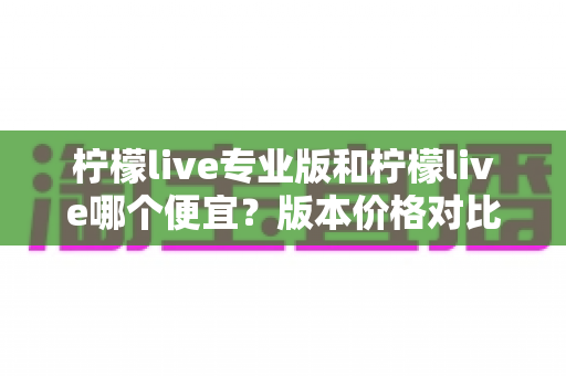 柠檬live专业版和柠檬live哪个便宜?版本价格对比与性价比选购全指南 柠檬live专业版和柠檬live哪个便宜?版本价格对比与性价比选购全指南