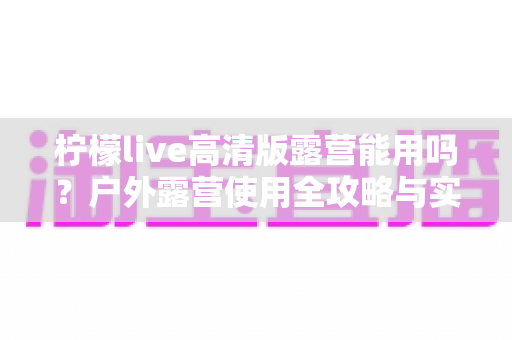 柠檬live高清版露营能用吗?户外露营使用全攻略与实用指南 柠檬live高清版露营能用吗?户外露营使用全攻略与实用指南