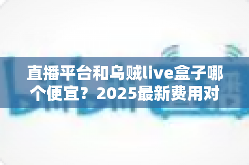 直播平台和乌贼live盒子哪个便宜?2025最新费用对比与选购避坑指南 直播平台和乌贼live盒子哪个便宜?2025最新费用对比与选购避坑指南