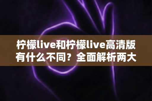 柠檬live和柠檬live高清版有什么不同？全面解析两大版本差异，帮你选对最适合的直播体验