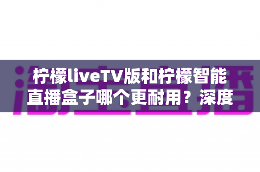 柠檬liveTV版和柠檬智能直播盒子哪个更耐用?深度对比分析与选购避坑指南 柠檬liveTV版和柠檬智能直播盒子哪个更耐用?深度对比分析与选购避坑指南