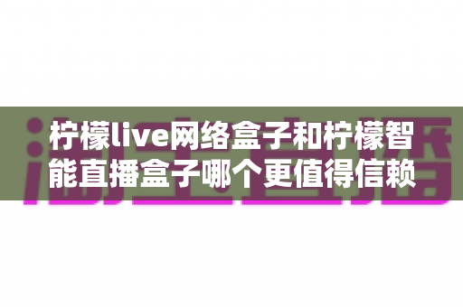 柠檬live网络盒子和柠檬智能直播盒子哪个更值得信赖?全面深度对比评测,帮你选购不踩坑 柠檬live网络盒子和柠檬智能直播盒子哪个更值得信赖?全面深度对比评测,帮你选购不踩坑