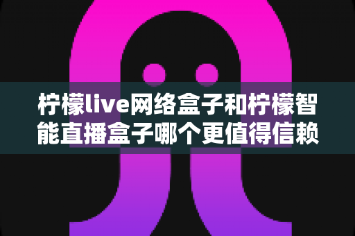 柠檬live网络盒子和柠檬智能直播盒子哪个更值得信赖？全面深度对比评测，帮你选购不踩坑