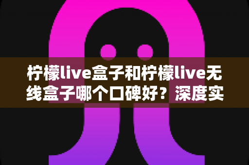 柠檬live盒子和柠檬live无线盒子哪个口碑好?深度实测对比帮你避开选购误区 柠檬live盒子和柠檬live无线盒子哪个口碑好?深度实测对比帮你避开选购误区