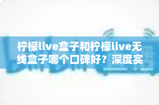 柠檬live盒子和柠檬live无线盒子哪个口碑好？深度实测对比帮你避开选购误区
