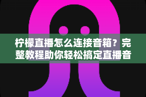 柠檬直播怎么连接音箱？完整教程助你轻松搞定直播音效，提升直播间专业度