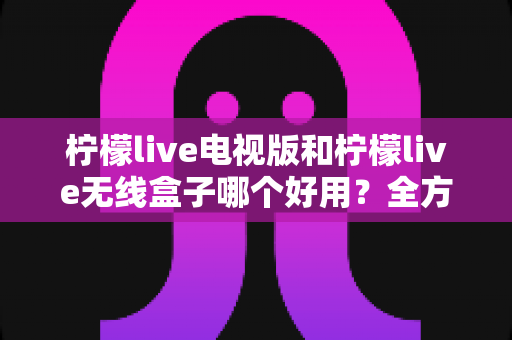 柠檬live电视版和柠檬live无线盒子哪个好用?全方位深度对比解析,帮你找到最适合的家庭观影方案 柠檬live电视版和柠檬live无线盒子哪个好用?全方位深度对比解析,帮你找到最适合的家庭观影方案