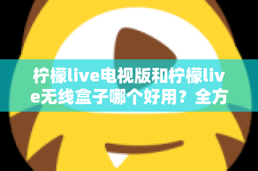 柠檬live电视版和柠檬live无线盒子哪个好用？全方位深度对比解析，帮你找到最适合的家庭观影方案