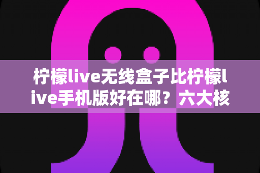 柠檬live无线盒子比柠檬live手机版好在哪？六大核心优势深度对比，帮你找到最适合的大屏观看方案