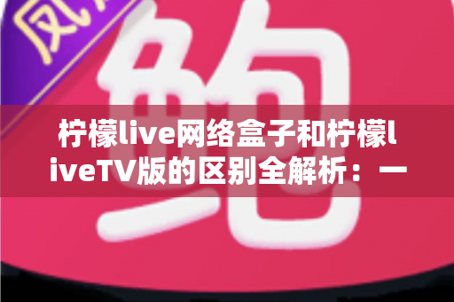 柠檬live网络盒子和柠檬liveTV版的区别全解析：一文读懂两大版本，帮你选出最适合的观影方案