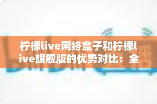 柠檬live网络盒子和柠檬live旗舰版的优势对比：全面解析两款设备的差异，帮你选出最适合自己的观影利器