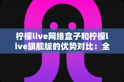 柠檬live网络盒子和柠檬live旗舰版的优势对比：全面解析两款设备的差异，帮你选出最适合自己的观影利器