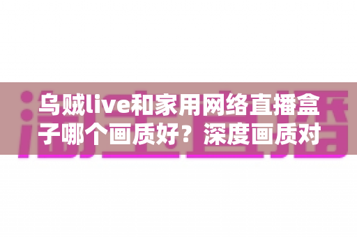 乌贼live和家用网络直播盒子哪个画质好?深度画质对比与选购全指南 乌贼live和家用网络直播盒子哪个画质好?深度画质对比与选购全指南