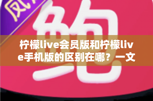 柠檬live会员版和柠檬live手机版的区别在哪？一文读懂两大版本核心差异与选择攻略