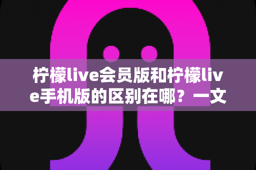 柠檬live会员版和柠檬live手机版的区别在哪？一文读懂两大版本核心差异与选择攻略