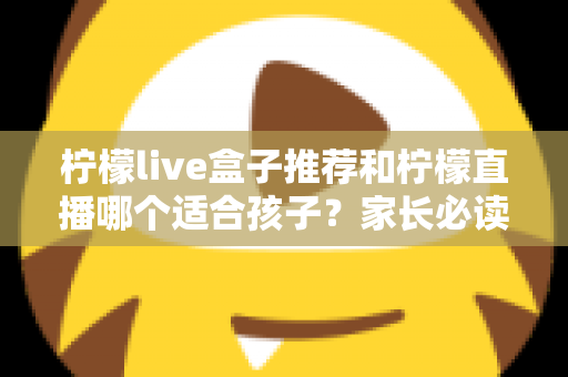 柠檬live盒子推荐和柠檬直播哪个适合孩子？家长必读的选择指南与安全使用建议