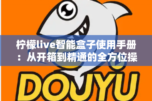 柠檬live智能盒子使用手册:从开箱到精通的全方位操作指南 柠檬live智能盒子使用手册:从开箱到精通的全方位操作指南