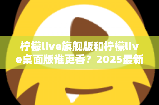 柠檬live旗舰版和柠檬live桌面版谁更香?2025最新深度对比评测,帮你选出最适合自己的版本 柠檬live旗舰版和柠檬live桌面版谁更香?2025最新深度对比评测,帮你选出最适合自己的版本