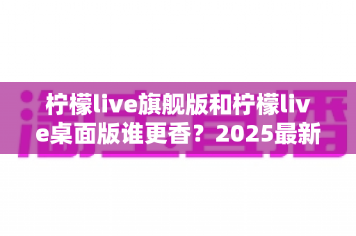 柠檬live旗舰版和柠檬live桌面版谁更香？2025最新深度对比评测，帮你选出最适合自己的版本