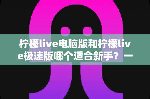 柠檬live电脑版和柠檬live极速版哪个适合新手?一篇讲透选版逻辑的新手入门指南 柠檬live电脑版和柠檬live极速版哪个适合新手?一篇讲透选版逻辑的新手入门指南
