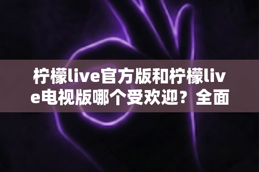 柠檬live官方版和柠檬live电视版哪个受欢迎？全面对比分析与选购指南