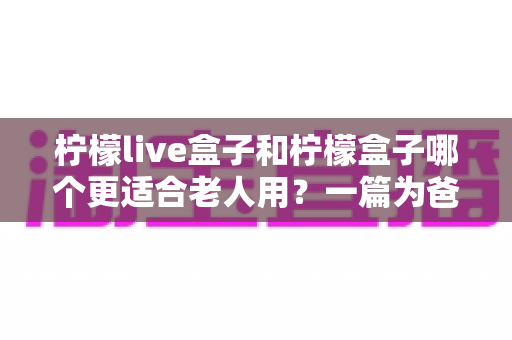 柠檬live盒子和柠檬盒子哪个更适合老人用？一篇为爸妈选电视盒子的实用指南