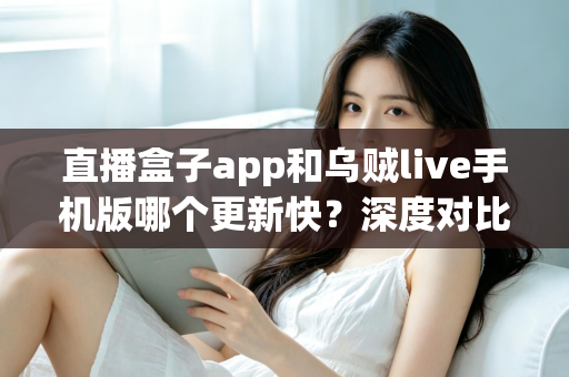 直播盒子app和乌贼live手机版哪个更新快？深度对比解析与实用选择指南