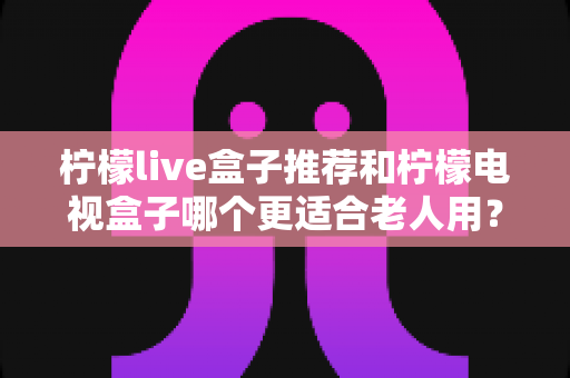 柠檬live盒子推荐和柠檬电视盒子哪个更适合老人用？给父母选电视盒子的实用指南
