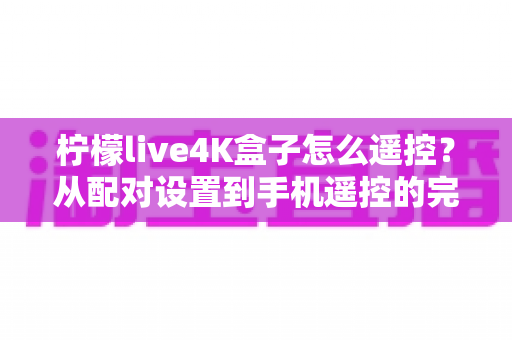 柠檬live4K盒子怎么遥控?从配对设置到手机遥控的完整操作指南与故障排查技巧 柠檬live4K盒子怎么遥控?从配对设置到手机遥控的完整操作指南与故障排查技巧