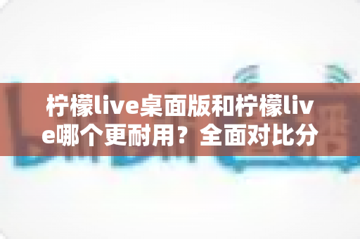 柠檬live桌面版和柠檬live哪个更耐用？全面对比分析帮你选对版本