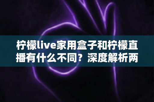 柠檬live家用盒子和柠檬直播有什么不同?深度解析两者区别、功能对比与选购指南 柠檬live家用盒子和柠檬直播有什么不同?深度解析两者区别、功能对比与选购指南