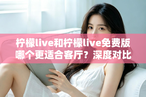 柠檬live和柠檬live免费版哪个更适合客厅?深度对比解析,帮你找到大屏影音的最优选择方案 柠檬live和柠檬live免费版哪个更适合客厅?深度对比解析,帮你找到大屏影音的最优选择方案