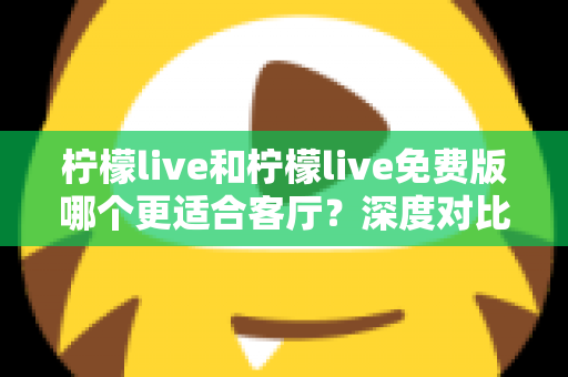 柠檬live和柠檬live免费版哪个更适合客厅？深度对比解析，帮你找到大屏影音的最优选择方案