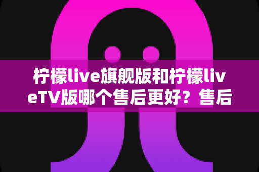 柠檬live旗舰版和柠檬liveTV版哪个售后更好？售后深度对比与选购全攻略