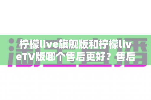 柠檬live旗舰版和柠檬liveTV版哪个售后更好？售后深度对比与选购全攻略