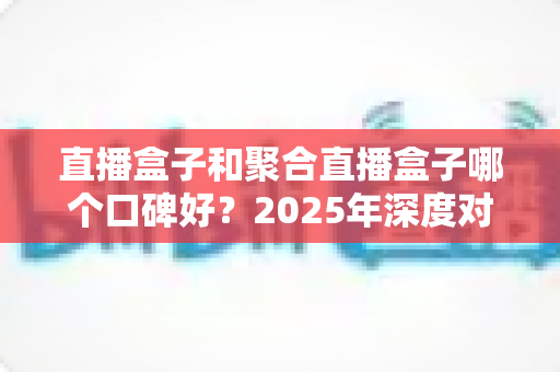 直播盒子和聚合直播盒子哪个口碑好？2025年深度对比评测与实用选购指南
