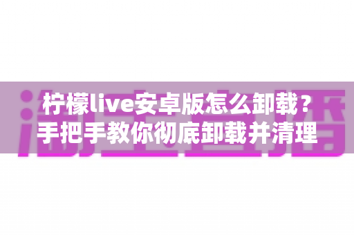 柠檬live安卓版怎么卸载？手把手教你彻底卸载并清理残留的完整攻略