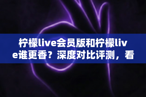 柠檬live会员版和柠檬live谁更香？深度对比评测，看完不再纠结！